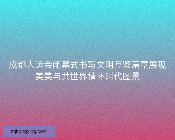 成都大运会闭幕式书写文明互鉴篇章展现美美与共世界情怀时代图景