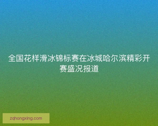 全国花样滑冰锦标赛在冰城哈尔滨精彩开赛盛况报道