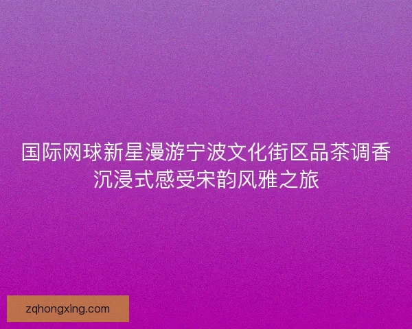 国际网球新星漫游宁波文化街区品茶调香沉浸式感受宋韵风雅之旅