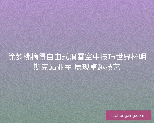 徐梦桃摘得自由式滑雪空中技巧世界杯明斯克站亚军 展现卓越技艺