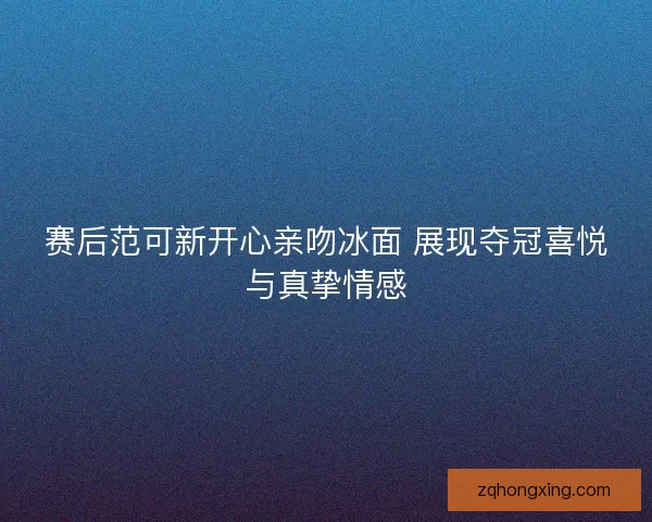 赛后范可新开心亲吻冰面 展现夺冠喜悦与真挚情感